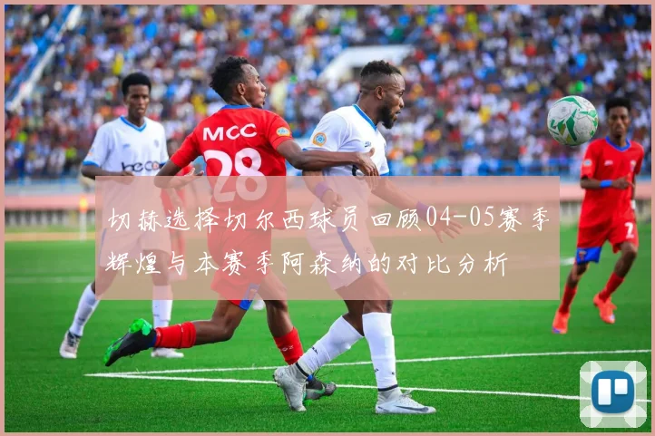 切赫选择切尔西球员回顾04-05赛季辉煌与本赛季阿森纳的对比分析