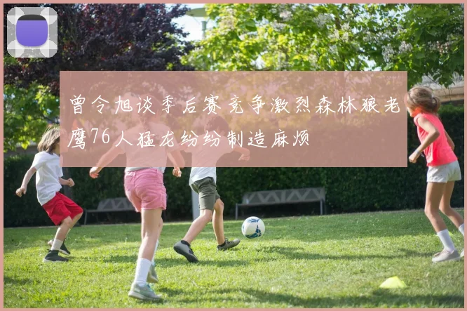 曾令旭谈季后赛竞争激烈森林狼老鹰76人猛龙纷纷制造麻烦