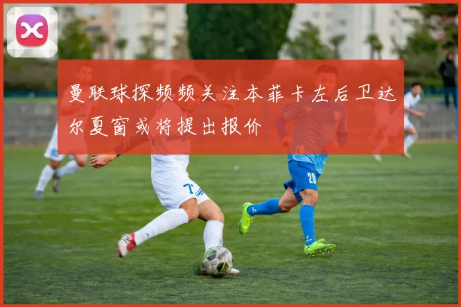 曼联球探频频关注本菲卡左后卫达尔夏窗或将提出报价