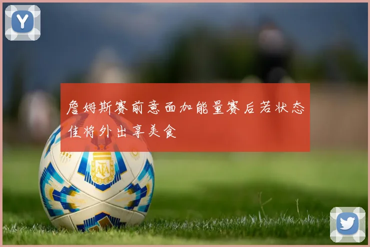 詹姆斯赛前意面加能量赛后若状态佳将外出享美食