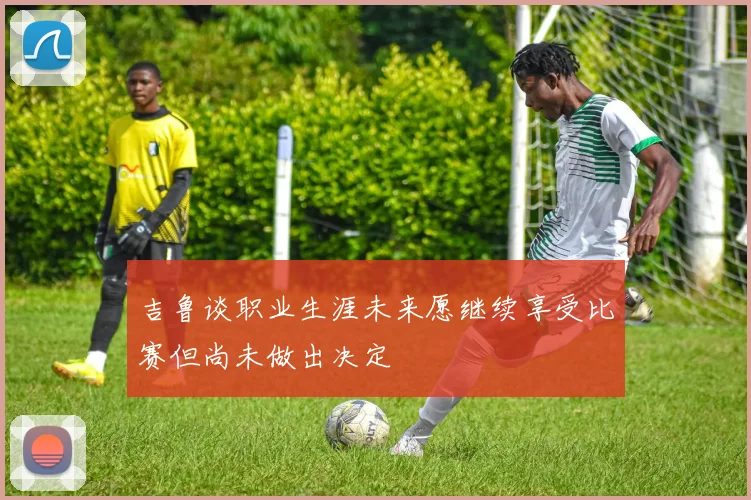 吉鲁谈职业生涯未来愿继续享受比赛但尚未做出决定