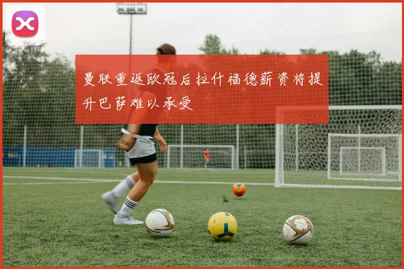 曼联重返欧冠后拉什福德薪资将提升巴萨难以承受