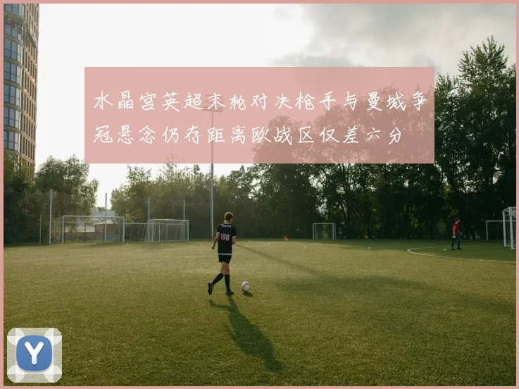 水晶宫英超末轮对决枪手与曼城争冠悬念仍存距离欧战区仅差六分