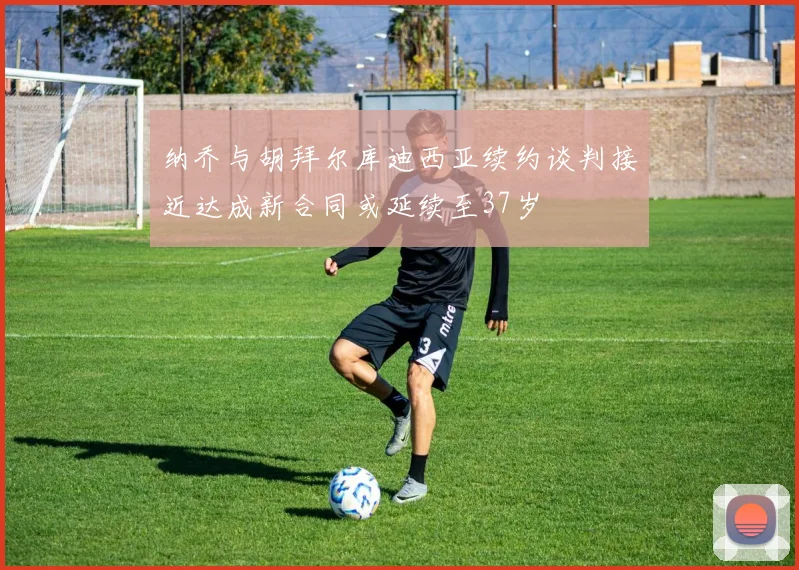 纳乔与胡拜尔库迪西亚续约谈判接近达成新合同或延续至37岁