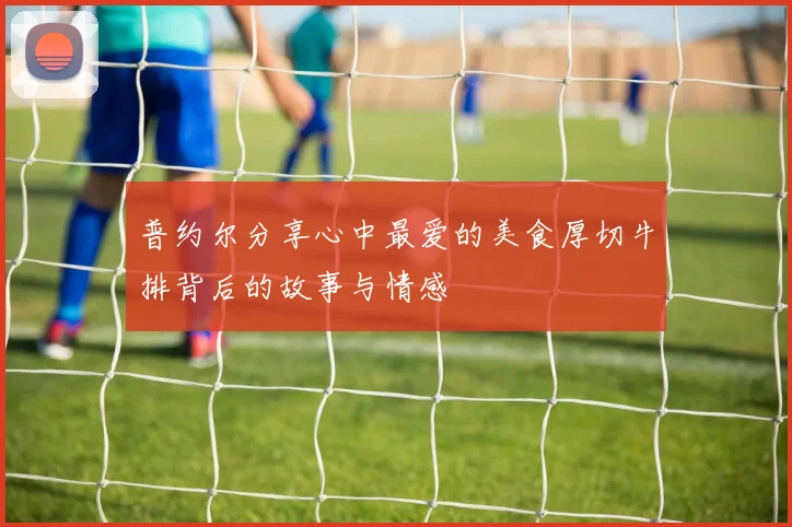 普约尔分享心中最爱的美食厚切牛排背后的故事与情感