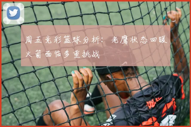 周五竞彩篮球分析：老鹰状态回暖火箭面临多重挑战