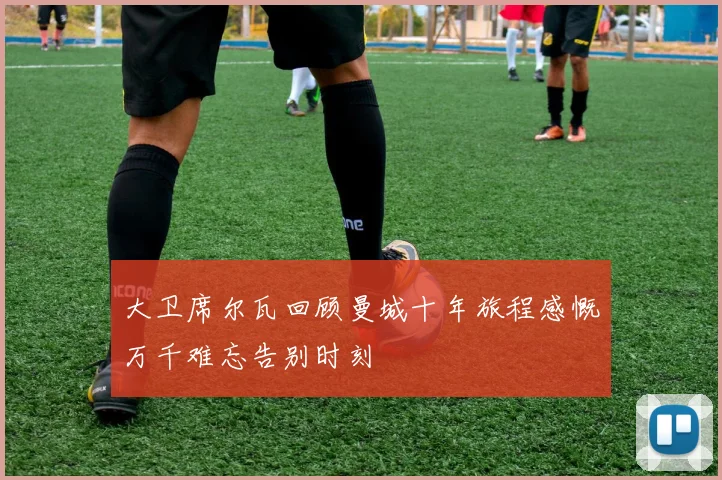 大卫席尔瓦回顾曼城十年旅程感慨万千难忘告别时刻