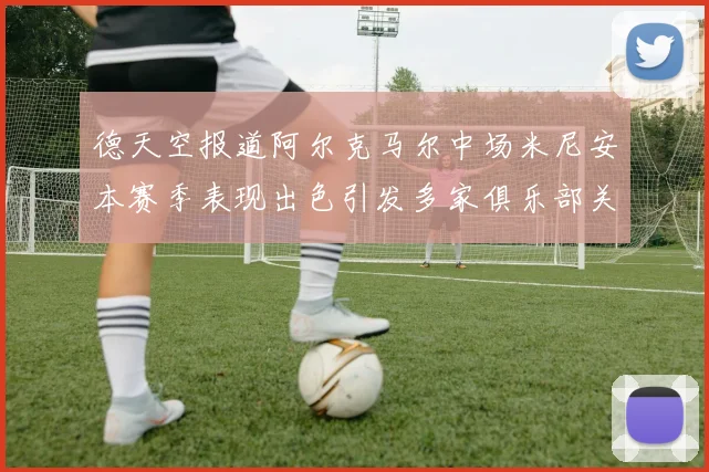 德天空报道阿尔克马尔中场米尼安本赛季表现出色引发多家俱乐部关注