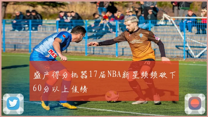 盛产得分机器17届NBA新星频频砍下60分以上佳绩