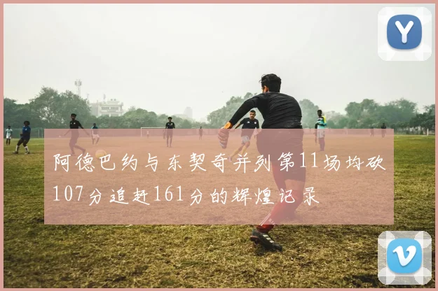 阿德巴约与东契奇并列第11场均砍107分追赶161分的辉煌记录