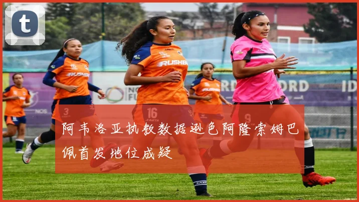 阿韦洛亚执教数据逊色阿隆索姆巴佩首发地位成疑