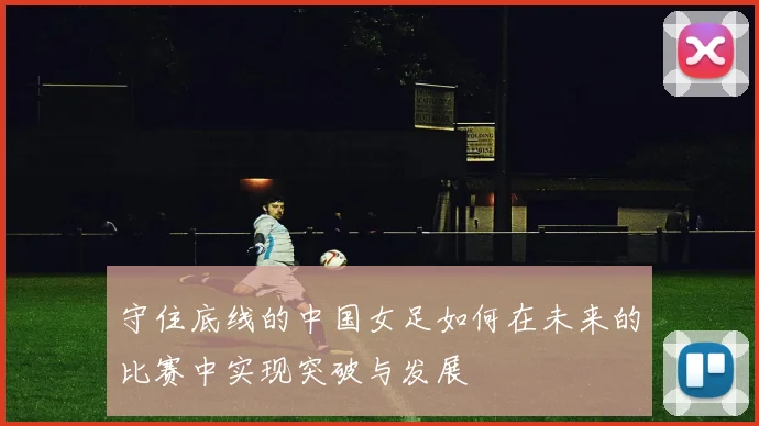 守住底线的中国女足如何在未来的比赛中实现突破与发展