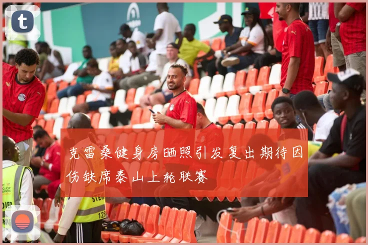 克雷桑健身房晒照引发复出期待因伤缺席泰山上轮联赛