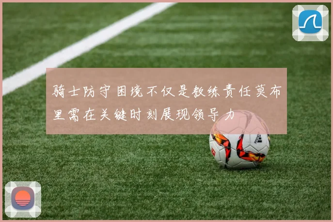 骑士防守困境不仅是教练责任莫布里需在关键时刻展现领导力