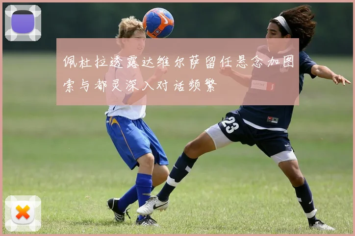 佩杜拉透露达维尔萨留任悬念加图索与都灵深入对话频繁